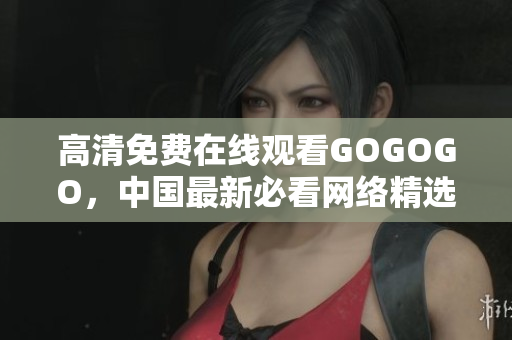 高清免费在线观看GOGOGO，中国最新必看网络精选。