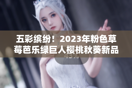 五彩缤纷！2023年粉色草莓芭乐绿巨人樱桃秋葵新品即将上市