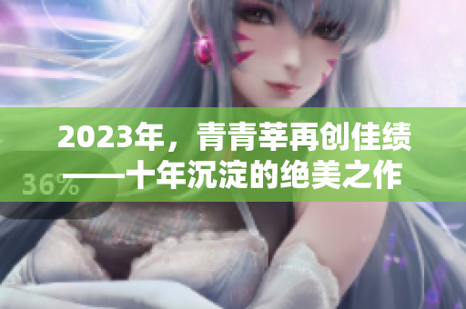 2023年，青青莘再创佳绩——十年沉淀的绝美之作
