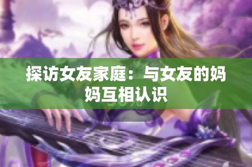 探访女友家庭：与女友的妈妈互相认识