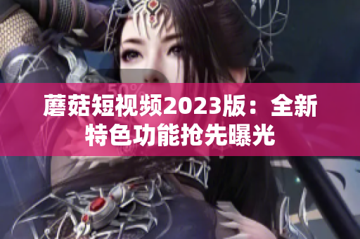 蘑菇短视频2023版：全新特色功能抢先曝光