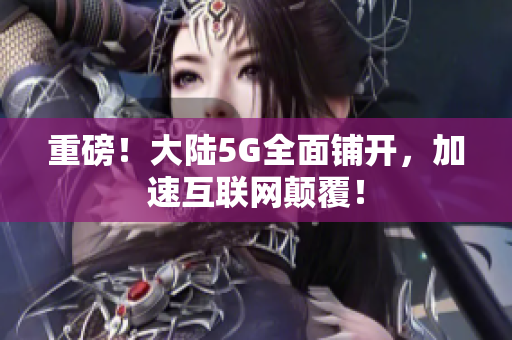 重磅！大陆5G全面铺开，加速互联网颠覆！