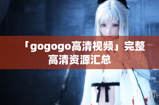 「gogogo高清视频」完整高清资源汇总