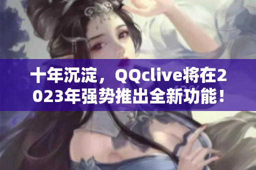 十年沉淀，QQclive将在2023年强势推出全新功能！