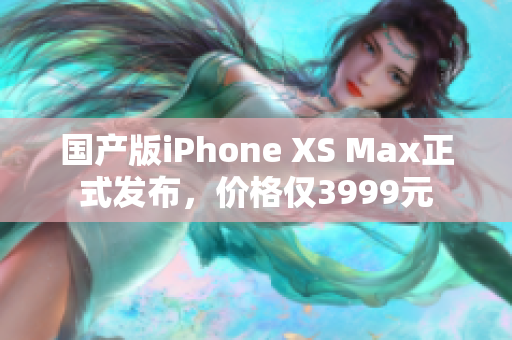 国产版iPhone XS Max正式发布，价格仅3999元
