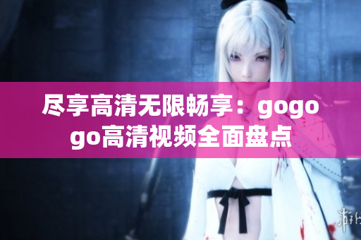 尽享高清无限畅享：gogogo高清视频全面盘点