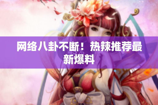 网络八卦不断！热辣推荐最新爆料