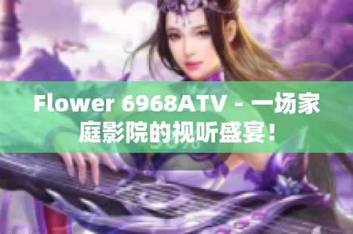 Flower 6968ATV - 一场家庭影院的视听盛宴！