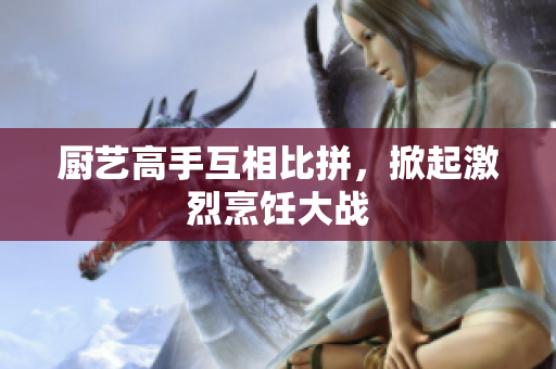 厨艺高手互相比拼，掀起激烈烹饪大战