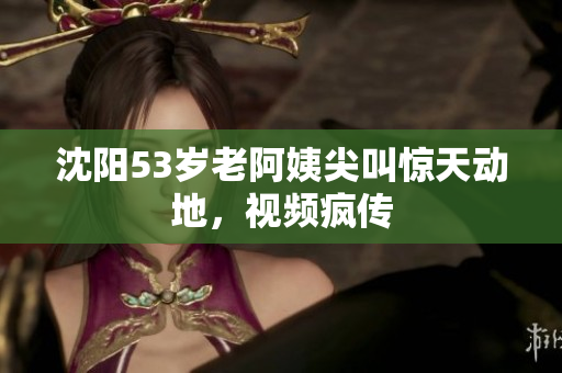 沈阳53岁老阿姨尖叫惊天动地，视频疯传