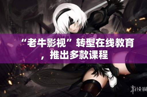 “老牛影视”转型在线教育，推出多款课程