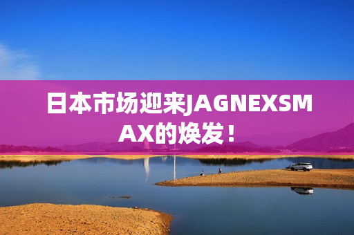 日本市场迎来JAGNEXSMAX的焕发！