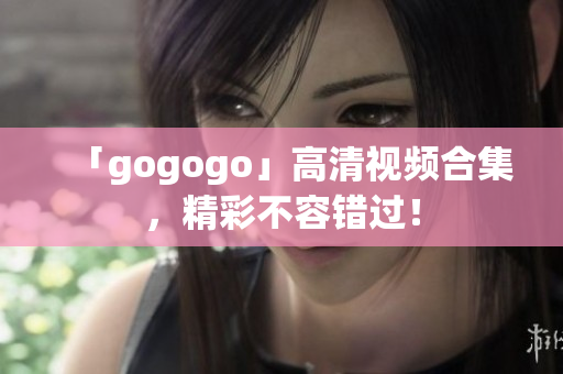 「gogogo」高清视频合集，精彩不容错过！