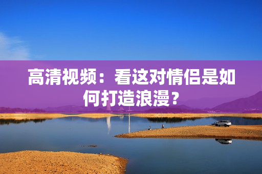 高清视频：看这对情侣是如何打造浪漫？