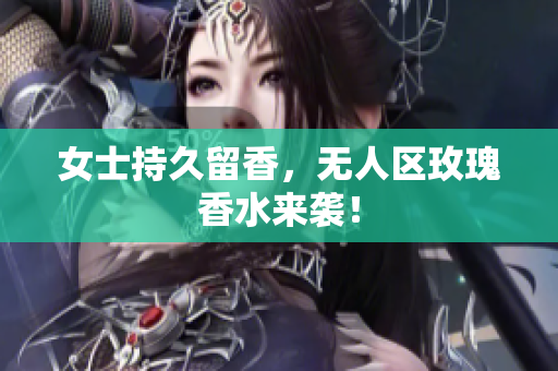 女士持久留香，无人区玫瑰香水来袭！