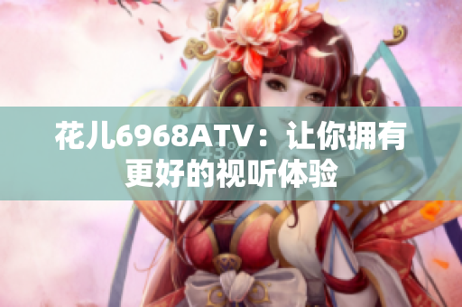 花儿6968ATV：让你拥有更好的视听体验