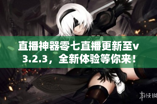 直播神器零七直播更新至v3.2.3，全新体验等你来！