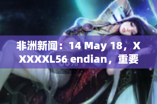 非洲新闻：14 May 18，XXXXXL56 endian，重要事件概述