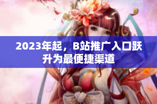 2023年起，B站推广入口跃升为最便捷渠道