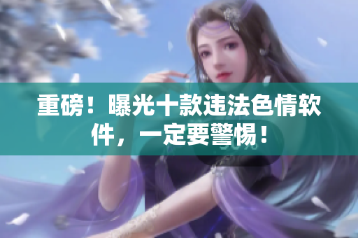 重磅！曝光十款违法色情软件，一定要警惕！