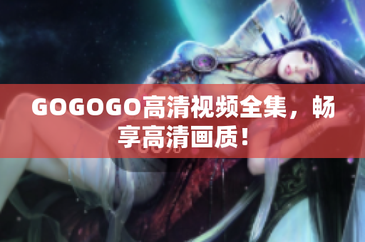 GOGOGO高清视频全集，畅享高清画质！