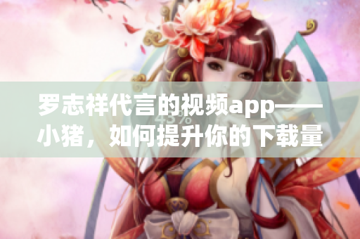 罗志祥代言的视频app——小猪，如何提升你的下载量？