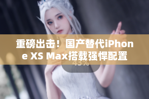重磅出击！国产替代iPhone XS Max搭载强悍配置