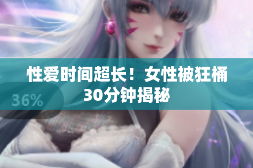 性爱时间超长！女性被狂桶30分钟揭秘