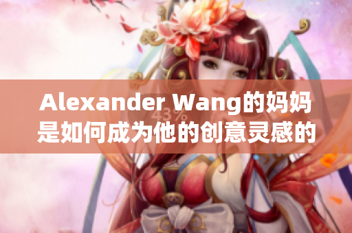 Alexander Wang的妈妈是如何成为他的创意灵感的？