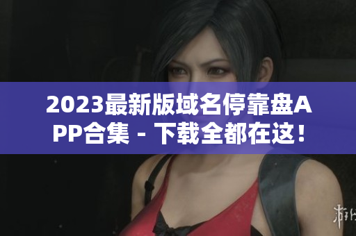 2023最新版域名停靠盘APP合集 - 下载全都在这！