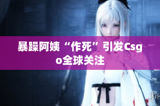 暴躁阿姨“作死”引发Csgo全球关注