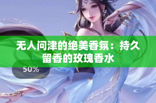 无人问津的绝美香氛：持久留香的玫瑰香水