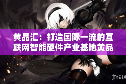 黄品汇：打造国际一流的互联网智能硬件产业基地黄品汇：打造互联网智能硬件产业国际一流基地