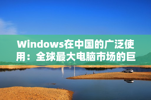 Windows在中国的广泛使用：全球最大电脑市场的巨大潜力