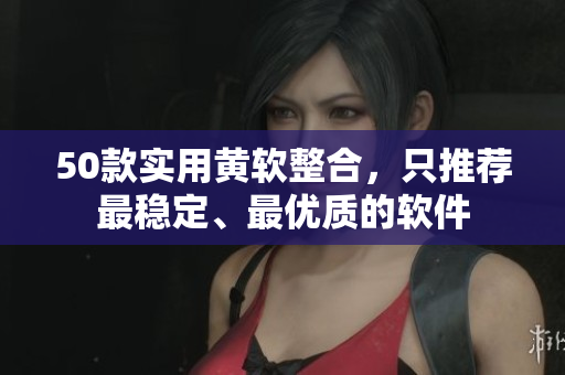50款实用黄软整合，只推荐最稳定、最优质的软件