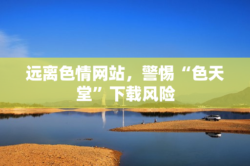 远离色情网站，警惕“色天堂”下载风险