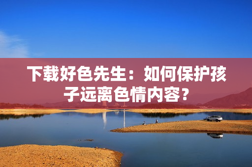 下载好色先生：如何保护孩子远离色情内容？