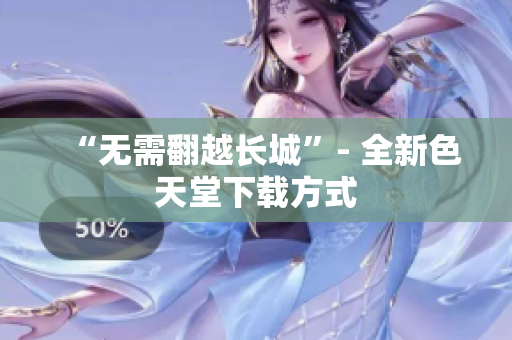 “无需翻越长城”- 全新色天堂下载方式