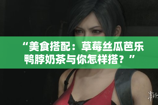 “美食搭配：草莓丝瓜芭乐鸭脖奶茶与你怎样搭？”