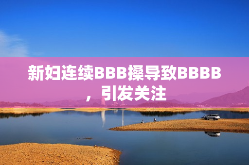 新妇连续BBB搡导致BBBB，引发关注