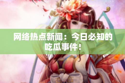 网络热点新闻：今日必知的吃瓜事件！