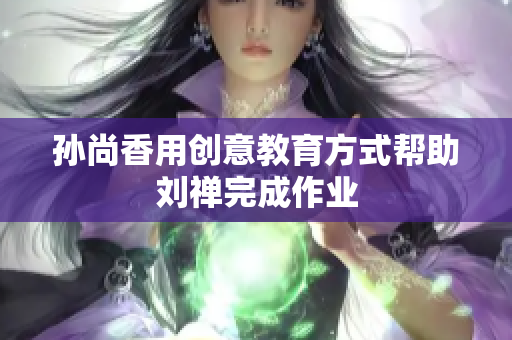 孙尚香用创意教育方式帮助刘禅完成作业
