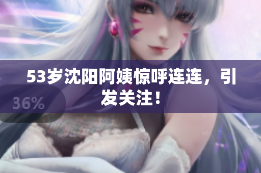 53岁沈阳阿姨惊呼连连，引发关注！