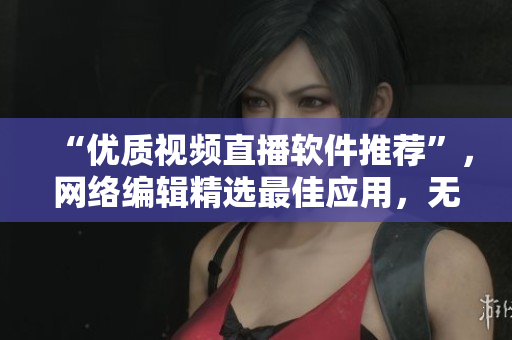 “优质视频直播软件推荐”，网络编辑精选最佳应用，无易用性和效果问题。