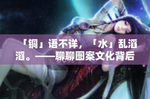 「铜」语不详，「水」乱滔滔。——聊聊图案文化背后的铜和水