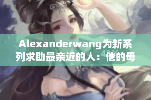 Alexanderwang为新系列求助最亲近的人：他的母亲