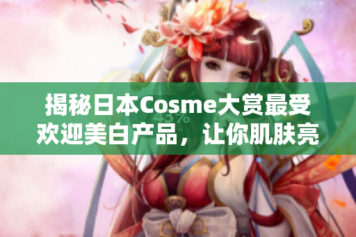 揭秘日本Cosme大赏最受欢迎美白产品，让你肌肤亮白如新！