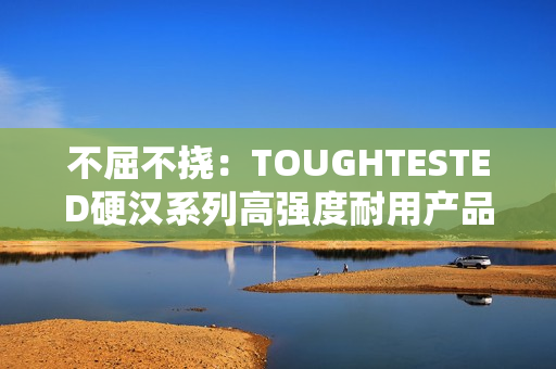 不屈不挠：TOUGHTESTED硬汉系列高强度耐用产品