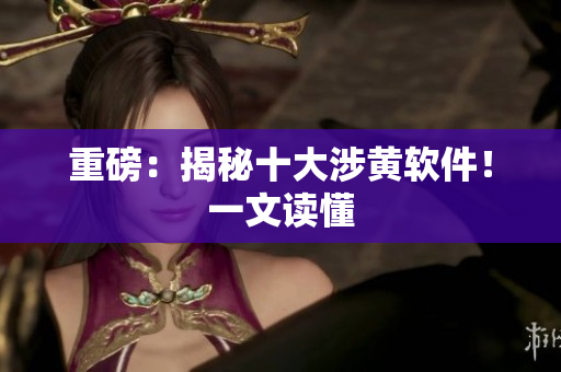 重磅：揭秘十大涉黄软件！一文读懂