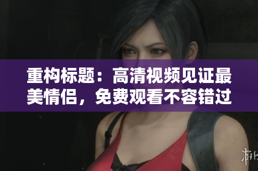 重构标题：高清视频见证最美情侣，免费观看不容错过